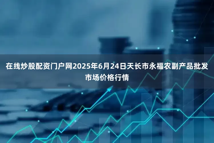 在线炒股配资门户网2025年6月24日天长市永福农副产品批发市场价格行情