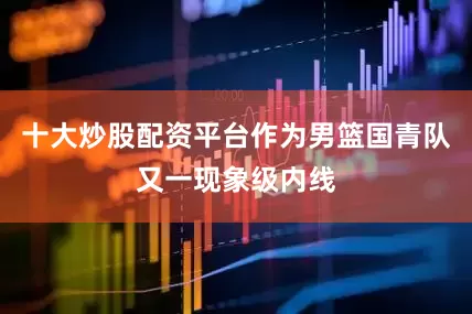 十大炒股配资平台作为男篮国青队又一现象级内线