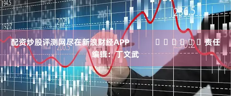 配资炒股评测网尽在新浪财经APP            						责任编辑：丁文武