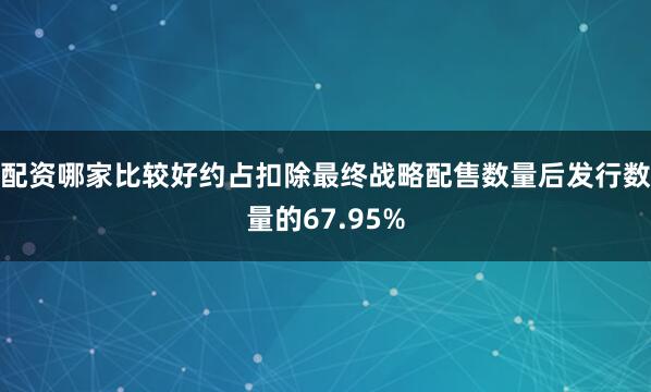 配资哪家比较好约占扣除最终战略配售数量后发行数量的67.95%