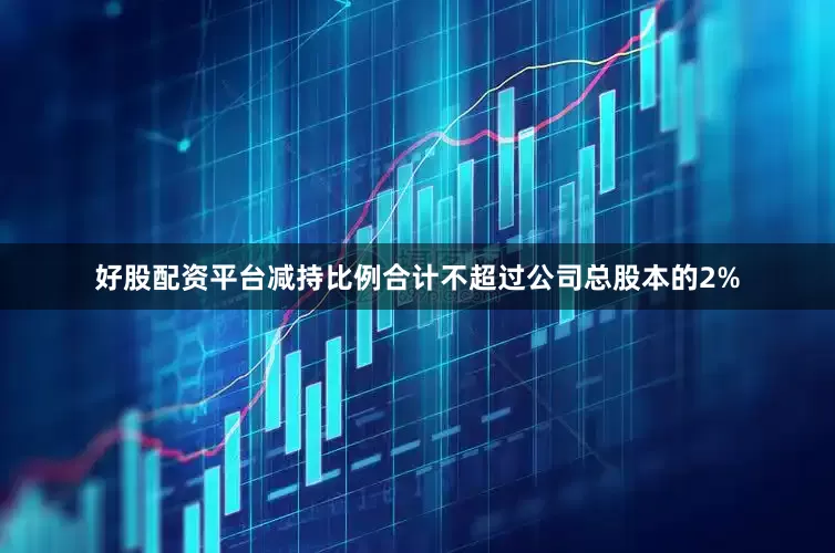 好股配资平台减持比例合计不超过公司总股本的2%