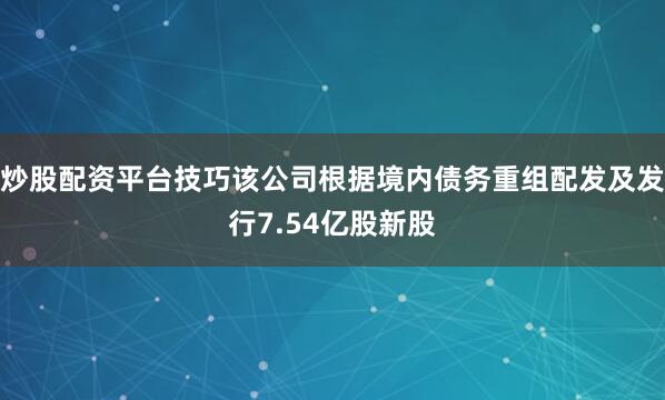 炒股配资平台技巧该公司根据境内债务重组配发及发行7.54亿股新股