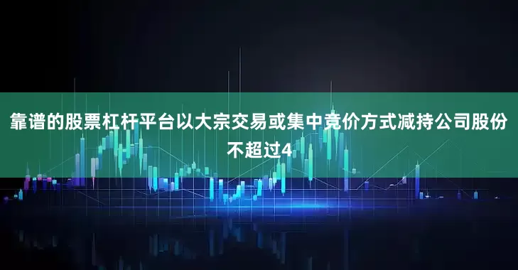 靠谱的股票杠杆平台以大宗交易或集中竞价方式减持公司股份不超过4