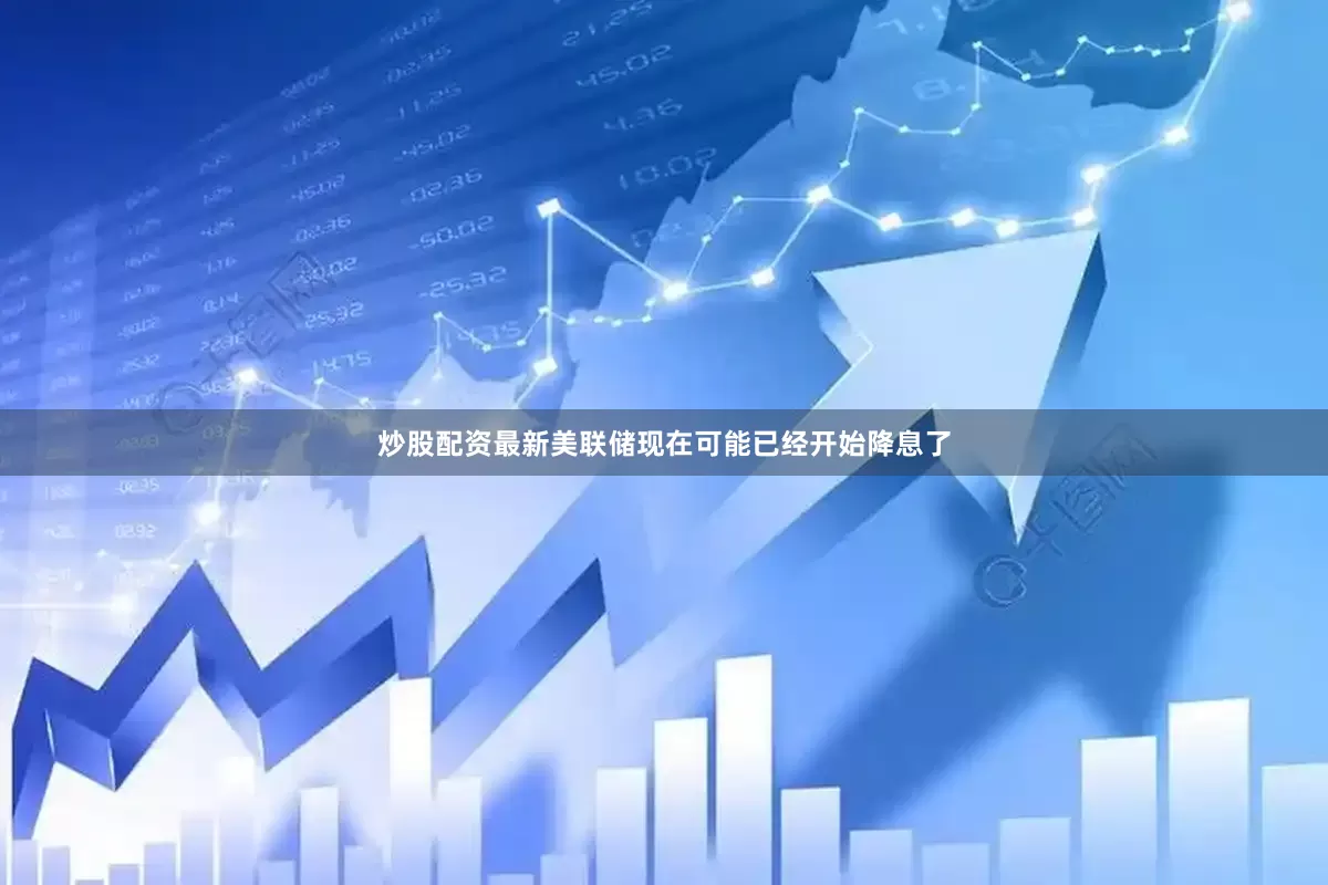 炒股配资最新美联储现在可能已经开始降息了