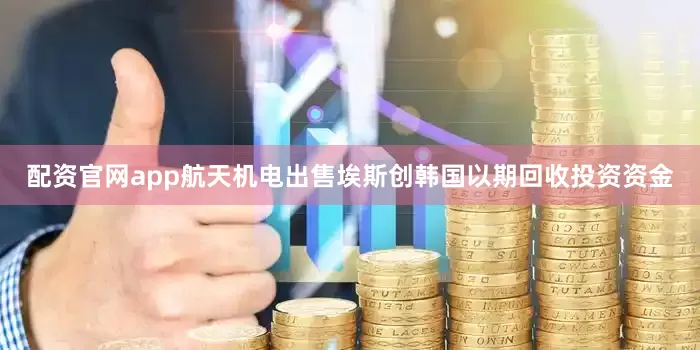 配资官网app航天机电出售埃斯创韩国以期回收投资资金