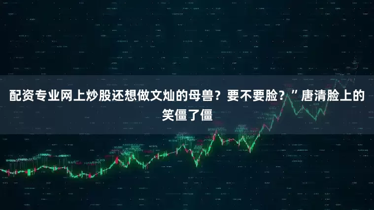 配资专业网上炒股还想做文灿的母兽？要不要脸？”唐清脸上的笑僵了僵
