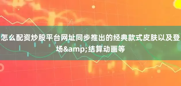 怎么配资炒股平台网址同步推出的经典款式皮肤以及登场&结算动画等