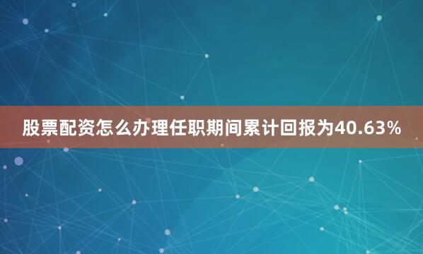 股票配资怎么办理任职期间累计回报为40.63%