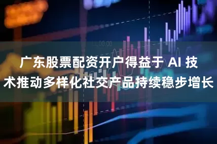 广东股票配资开户得益于 AI 技术推动多样化社交产品持续稳步增长