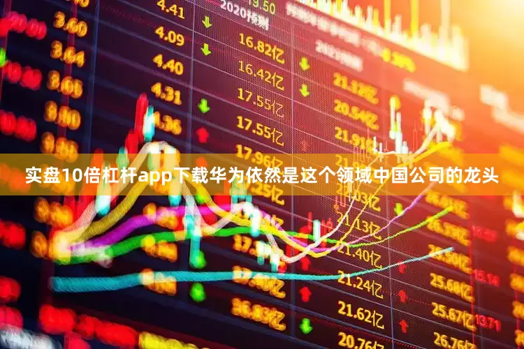 实盘10倍杠杆app下载华为依然是这个领域中国公司的龙头