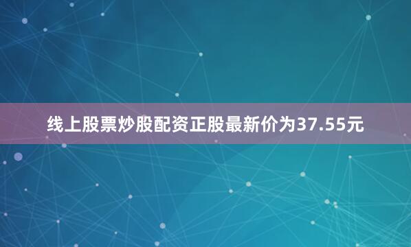线上股票炒股配资正股最新价为37.55元