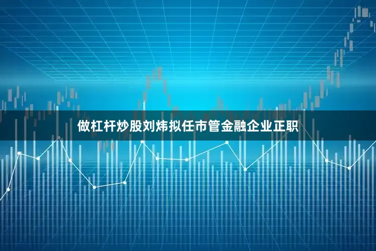 做杠杆炒股刘炜拟任市管金融企业正职