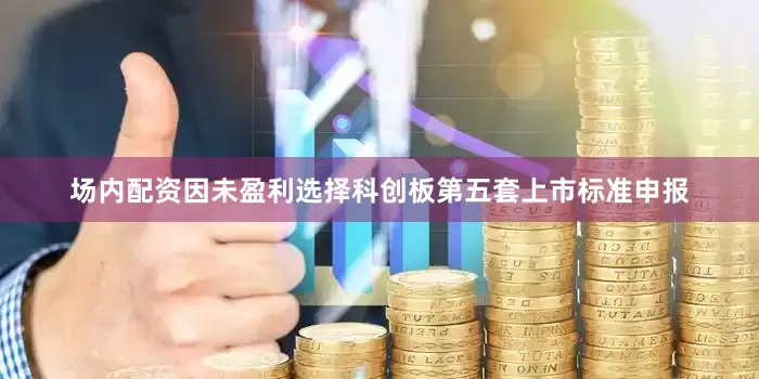 场内配资因未盈利选择科创板第五套上市标准申报