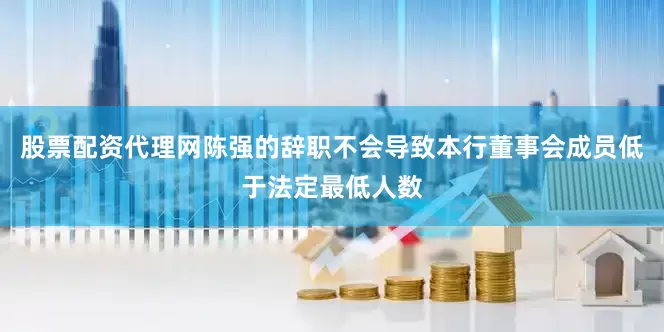 股票配资代理网陈强的辞职不会导致本行董事会成员低于法定最低人数