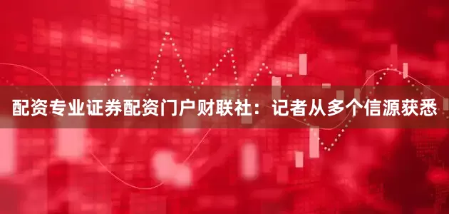 配资专业证券配资门户　　财联社：记者从多个信源获悉