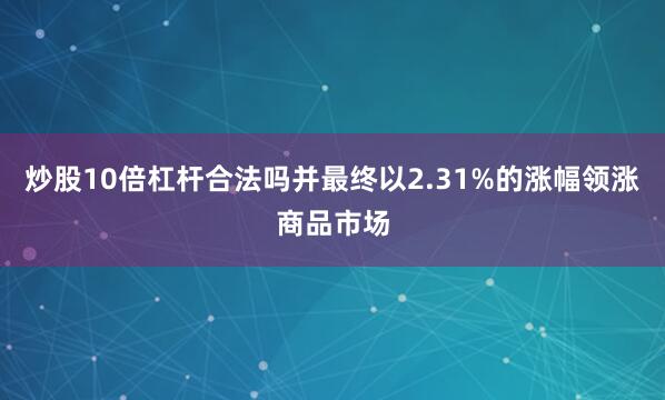 炒股10倍杠杆合法吗并最终以2.31%的涨幅领涨商品市场