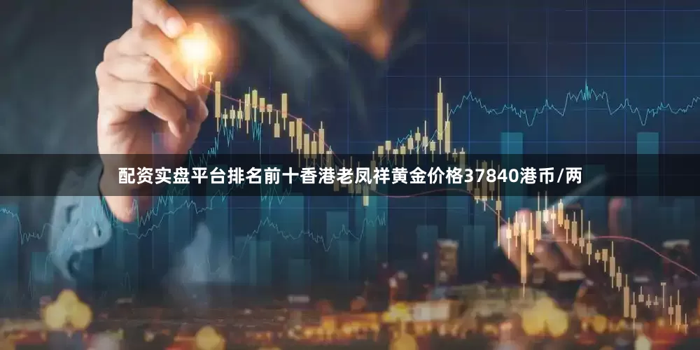 配资实盘平台排名前十香港老凤祥黄金价格37840港币/两