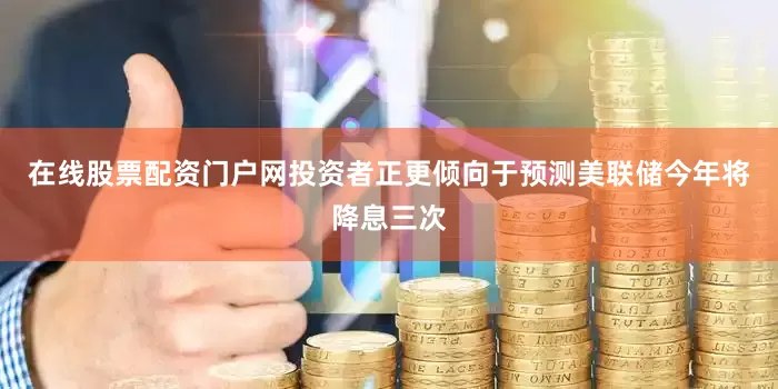 在线股票配资门户网　　投资者正更倾向于预测美联储今年将降息三次